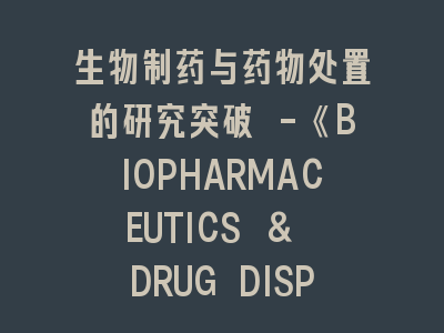 生物制药与药物处置的研究突破 -《BIOPHARMACEUTICS & DRUG DISPOSITION》投稿全流程解析