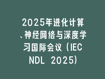 2025年进化计算、神经网络与深度学习国际会议（IECNDL 2025）