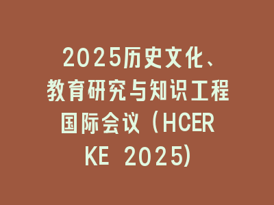 2025历史文化、教育研究与知识工程国际会议（HCERKE 2025)