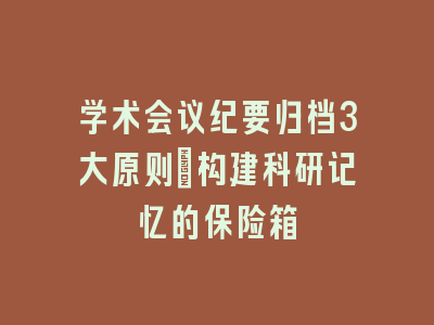 学术会议纪要归档3大原则_构建科研记忆的保险箱