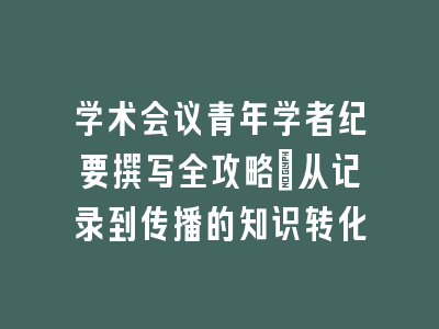 学术会议青年学者纪要撰写全攻略：从记录到传播的知识转化