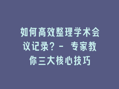 如何高效整理学术会议记录？- 专家教你三大核心技巧
