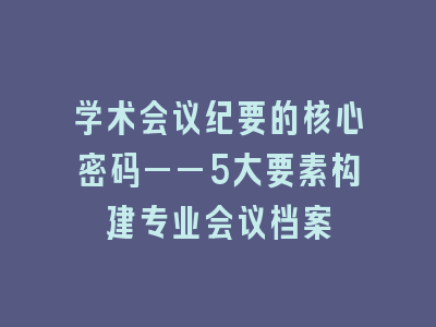 学术会议纪要的核心密码——5大要素构建专业会议档案