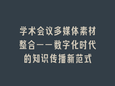 学术会议多媒体素材整合——数字化时代的知识传播新范式