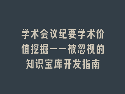 学术会议纪要学术价值挖掘——被忽视的知识宝库开发指南