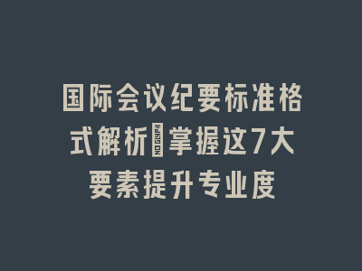国际会议纪要标准格式解析_掌握这7大要素提升专业度