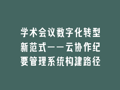 学术会议数字化转型新范式——云协作纪要管理系统构建路径