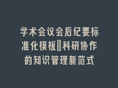 学术会议会后纪要标准化模板：科研协作的知识管理新范式