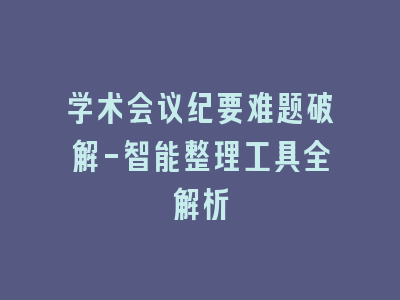 学术会议纪要难题破解-智能整理工具全解析