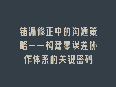 错漏修正中的沟通策略——构建零误差协作体系的关键密码
