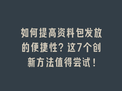 如何提高资料包发放的便捷性？这7个创新方法值得尝试！