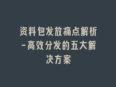 资料包发放痛点解析-高效分发的五大解决方案