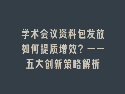 学术会议资料包发放如何提质增效？——五大创新策略解析