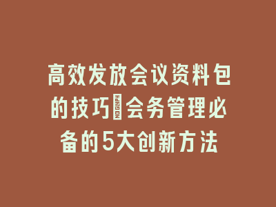 高效发放会议资料包的技巧_会务管理必备的5大创新方法