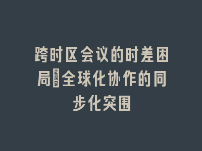 跨时区会议的时差困局_全球化协作的同步化突围
