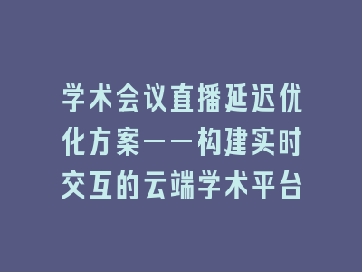 学术会议直播延迟优化方案——构建实时交互的云端学术平台