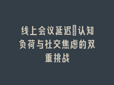 线上会议延迟：认知负荷与社交焦虑的双重挑战