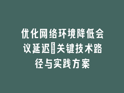 优化网络环境降低会议延迟_关键技术路径与实践方案