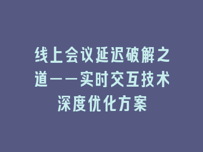 线上会议延迟破解之道——实时交互技术深度优化方案