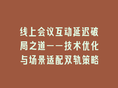 线上会议互动延迟破局之道——技术优化与场景适配双轨策略