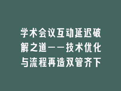 学术会议互动延迟破解之道——技术优化与流程再造双管齐下
