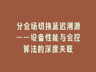 分会场切换延迟溯源——设备性能与会控算法的深度关联