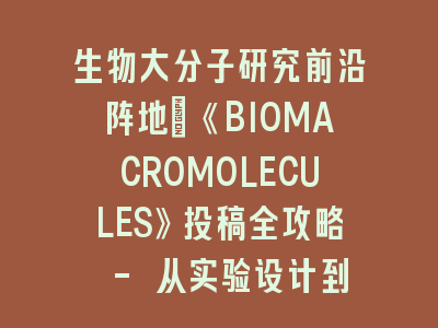生物大分子研究前沿阵地：《BIOMACROMOLECULES》投稿全攻略 - 从实验设计到论文发表