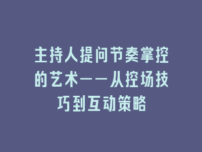 主持人提问节奏掌控的艺术——从控场技巧到互动策略