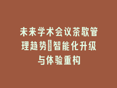 未来学术会议茶歇管理趋势_智能化升级与体验重构