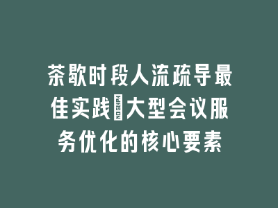 茶歇时段人流疏导最佳实践_大型会议服务优化的核心要素