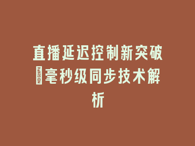 直播延迟控制新突破_毫秒级同步技术解析