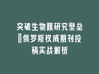 突破生物膜研究壁垒：俄罗斯权威期刊投稿实战解析