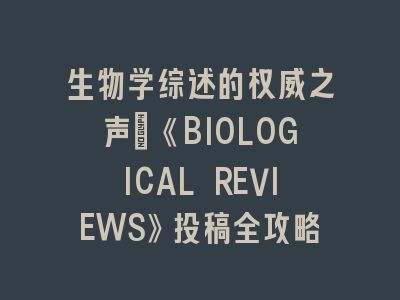 生物学综述的权威之声：《BIOLOGICAL REVIEWS》投稿全攻略