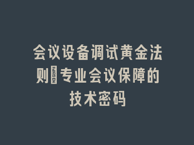 会议设备调试黄金法则_专业会议保障的技术密码