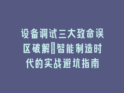 设备调试三大致命误区破解_智能制造时代的实战避坑指南