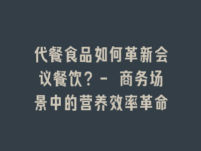 代餐食品如何革新会议餐饮？- 商务场景中的营养效率革命