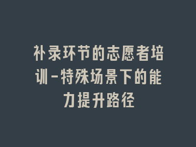 补录环节的志愿者培训-特殊场景下的能力提升路径