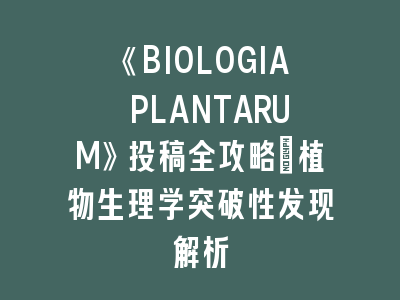 《BIOLOGIA PLANTARUM》投稿全攻略｜植物生理学突破性发现解析