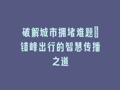 破解城市拥堵难题_错峰出行的智慧传播之道