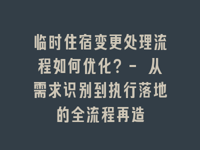 临时住宿变更处理流程如何优化？- 从需求识别到执行落地的全流程再造