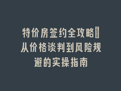 特价房签约全攻略：从价格谈判到风险规避的实操指南
