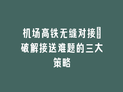 机场高铁无缝对接：破解接送难题的三大策略