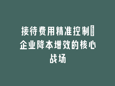 接待费用精准控制_企业降本增效的核心战场