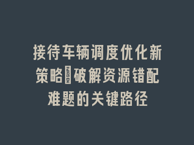 接待车辆调度优化新策略_破解资源错配难题的关键路径