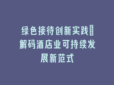 绿色接待创新实践_解码酒店业可持续发展新范式