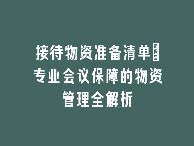 接待物资准备清单：专业会议保障的物资管理全解析