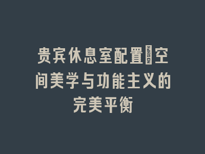 贵宾休息室配置_空间美学与功能主义的完美平衡