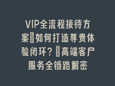 VIP全流程接待方案_如何打造尊贵体验闭环？｜高端客户服务全链路解密