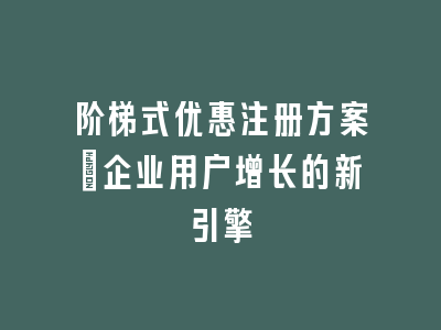 阶梯式优惠注册方案_企业用户增长的新引擎