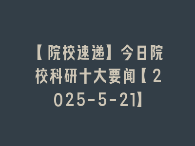 【院校速递】今日院校科研十大要闻【2025-5-21】